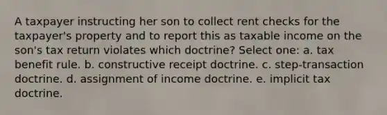 A taxpayer instructing her son to collect rent checks for the taxpayer's property and to report this as taxable income on the son's tax return violates which doctrine? Select one: a. tax benefit rule. b. constructive receipt doctrine. c. step-transaction doctrine. d. assignment of income doctrine. e. implicit tax doctrine.