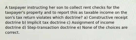 A taxpayer instructing her son to collect rent checks for the taxpayer's property and to report this as taxable income on the son's tax return violates which doctrine? a) Constructive receipt doctrine b) Implicit tax doctrine c) Assignment of income doctrine d) Step-transaction doctrine e) None of the choices are correct.