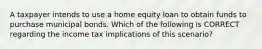 A taxpayer intends to use a home equity loan to obtain funds to purchase municipal bonds. Which of the following is CORRECT regarding the income tax implications of this scenario?