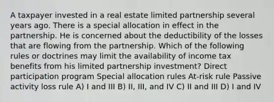 A taxpayer invested in a real estate limited partnership several years ago. There is a special allocation in effect in the partnership. He is concerned about the deductibility of the losses that are flowing from the partnership. Which of the following rules or doctrines may limit the availability of income tax benefits from his limited partnership investment? Direct participation program Special allocation rules At-risk rule Passive activity loss rule A) I and III B) II, III, and IV C) II and III D) I and IV