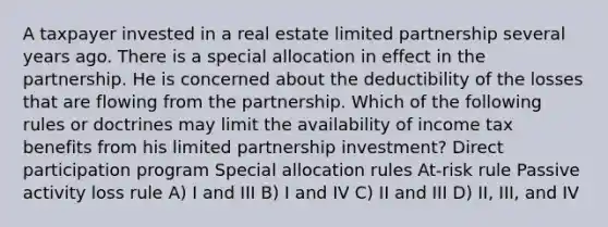 A taxpayer invested in a real estate limited partnership several years ago. There is a special allocation in effect in the partnership. He is concerned about the deductibility of the losses that are flowing from the partnership. Which of the following rules or doctrines may limit the availability of income tax benefits from his limited partnership investment? Direct participation program Special allocation rules At-risk rule Passive activity loss rule A) I and III B) I and IV C) II and III D) II, III, and IV