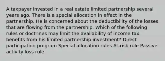 A taxpayer invested in a real estate limited partnership several years ago. There is a special allocation in effect in the partnership. He is concerned about the deductibility of the losses that are flowing from the partnership. Which of the following rules or doctrines may limit the availability of income tax benefits from his limited partnership investment? Direct participation program Special allocation rules At-risk rule Passive activity loss rule