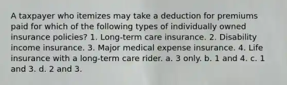 A taxpayer who itemizes may take a deduction for premiums paid for which of the following types of individually owned insurance policies? 1. Long-term care insurance. 2. Disability income insurance. 3. Major medical expense insurance. 4. Life insurance with a long-term care rider. a. 3 only. b. 1 and 4. c. 1 and 3. d. 2 and 3.