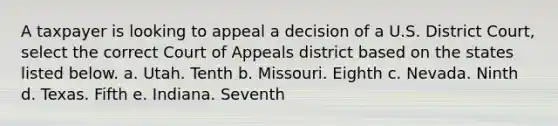 A taxpayer is looking to appeal a decision of a U.S. District Court, select the correct Court of Appeals district based on the states listed below. a. Utah. Tenth b. Missouri. Eighth c. Nevada. Ninth d. Texas. Fifth e. Indiana. Seventh