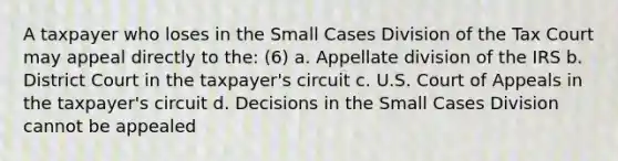 A taxpayer who loses in the Small Cases Division of the Tax Court may appeal directly to the: (6) a. Appellate division of the IRS b. District Court in the taxpayer's circuit c. U.S. Court of Appeals in the taxpayer's circuit d. Decisions in the Small Cases Division cannot be appealed