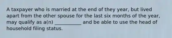 A taxpayer who is married at the end of they year, but lived apart from the other spouse for the last six months of the year, may qualify as a(n) ___________ and be able to use the head of household filing status.