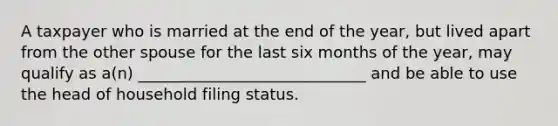 A taxpayer who is married at the end of the year, but lived apart from the other spouse for the last six months of the year, may qualify as a(n) _____________________________ and be able to use the head of household filing status.