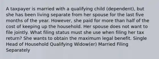 A taxpayer is married with a qualifying child (dependent), but she has been living separate from her spouse for the last five months of the year. However, she paid for more than half of the cost of keeping up the household. Her spouse does not want to file jointly. What filing status must she use when filing her tax return? She wants to obtain the maximum legal benefit. Single Head of Household Qualifying Widow(er) Married Filing Separately