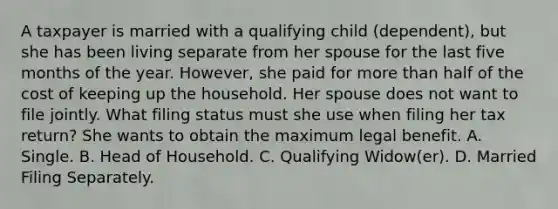 A taxpayer is married with a qualifying child (dependent), but she has been living separate from her spouse for the last five months of the year. However, she paid for more than half of the cost of keeping up the household. Her spouse does not want to file jointly. What filing status must she use when filing her tax return? She wants to obtain the maximum legal benefit. A. Single. B. Head of Household. C. Qualifying Widow(er). D. Married Filing Separately.