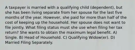 A taxpayer is married with a qualifying child (dependent), but she has been living separate from her spouse for the last five months of the year. However, she paid for more than half of the cost of keeping up the household. Her spouse does not want to file jointly. What filing status must she use when filing her tax return? She wants to obtain the maximum legal benefit. A) Single. B) Head of Household. C) Qualifying Widow(er). D) Married Filing Separately.