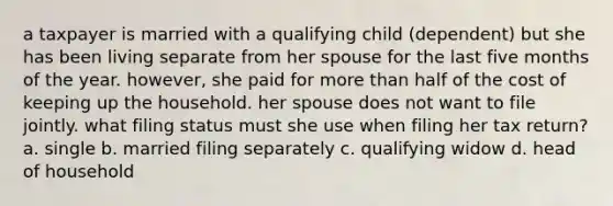 a taxpayer is married with a qualifying child (dependent) but she has been living separate from her spouse for the last five <a href='https://www.questionai.com/knowledge/k6uMIXnU6l-months-of-the-year' class='anchor-knowledge'>months of the year</a>. however, she paid for <a href='https://www.questionai.com/knowledge/keWHlEPx42-more-than' class='anchor-knowledge'>more than</a> half of the cost of keeping up the household. her spouse does not want to file jointly. what filing status must she use when filing her tax return? a. single b. married filing separately c. qualifying widow d. head of household