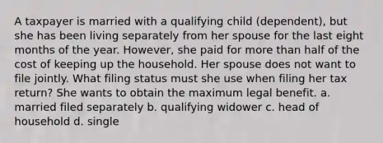 A taxpayer is married with a qualifying child (dependent), but she has been living separately from her spouse for the last eight months of the year. However, she paid for more than half of the cost of keeping up the household. Her spouse does not want to file jointly. What filing status must she use when filing her tax return? She wants to obtain the maximum legal benefit. a. married filed separately b. qualifying widower c. head of household d. single