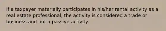 If a taxpayer materially participates in his/her rental activity as a real estate professional, the activity is considered a trade or business and not a passive activity.