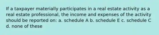 If a taxpayer materially participates in a real estate activity as a real estate professional, the income and expenses of the activity should be reported on: a. schedule A b. schedule E c. schedule C d. none of these