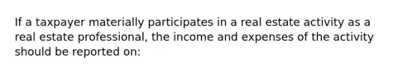 If a taxpayer materially participates in a real estate activity as a real estate professional, the income and expenses of the activity should be reported on: