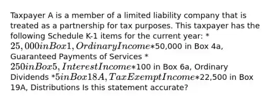 Taxpayer A is a member of a limited liability company that is treated as a partnership for tax purposes. This taxpayer has the following Schedule K-1 items for the current year: *25,000 in Box 1, Ordinary Income *50,000 in Box 4a, Guaranteed Payments of Services *250 in Box 5, Interest Income *100 in Box 6a, Ordinary Dividends *5 in Box 18A, Tax Exempt Income *22,500 in Box 19A, Distributions Is this statement accurate?