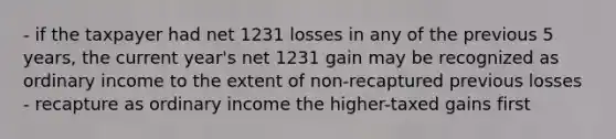 - if the taxpayer had net 1231 losses in any of the previous 5 years, the current year's net 1231 gain may be recognized as ordinary income to the extent of non-recaptured previous losses - recapture as ordinary income the higher-taxed gains first