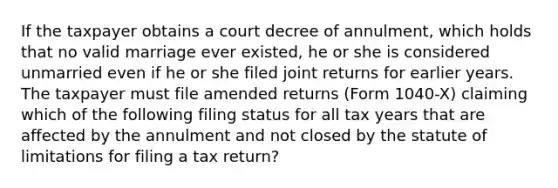 If the taxpayer obtains a court decree of annulment, which holds that no valid marriage ever existed, he or she is considered unmarried even if he or she filed joint returns for earlier years. The taxpayer must file amended returns (Form 1040-X) claiming which of the following filing status for all tax years that are affected by the annulment and not closed by the statute of limitations for filing a tax return?