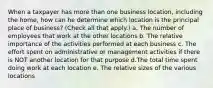 When a taxpayer has more than one business location, including the home, how can he determine which location is the principal place of business? (Check all that apply.) a. The number of employees that work at the other locations b. The relative importance of the activities performed at each business c. The effort spent on administrative or management activities if there is NOT another location for that purpose d.The total time spent doing work at each location e. The relative sizes of the various locations