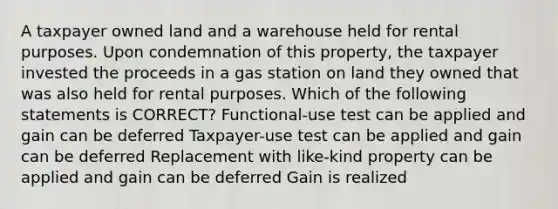 A taxpayer owned land and a warehouse held for rental purposes. Upon condemnation of this property, the taxpayer invested the proceeds in a gas station on land they owned that was also held for rental purposes. Which of the following statements is CORRECT? Functional-use test can be applied and gain can be deferred Taxpayer-use test can be applied and gain can be deferred Replacement with like-kind property can be applied and gain can be deferred Gain is realized