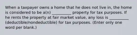 When a taxpayer owns a home that he does not live in, the home is considered to be a(n) __________ property for tax purposes. If he rents the property at fair market value, any loss is __________ (deductible/nondeductible) for tax purposes. (Enter only one word per blank.)