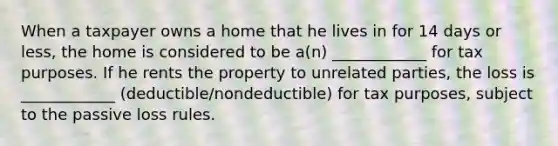 When a taxpayer owns a home that he lives in for 14 days or less, the home is considered to be a(n) ____________ for tax purposes. If he rents the property to unrelated parties, the loss is ____________ (deductible/nondeductible) for tax purposes, subject to the passive loss rules.