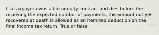 If a taxpayer owns a life annuity contract and dies before the receiving the expected number of payments, the amount not yet recovered at death is allowed as an itemized deduction on the final income tax return. True or false