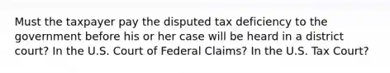 Must the taxpayer pay the disputed tax deficiency to the government before his or her case will be heard in a district court? In the U.S. Court of Federal Claims? In the U.S. Tax Court?