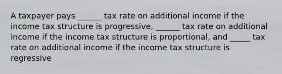 A taxpayer pays ______ tax rate on additional income if the income tax structure is progressive, ______ tax rate on additional income if the income tax structure is proportional, and _____ tax rate on additional income if the income tax structure is regressive