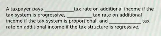 A taxpayer pays _____________tax rate on additional income if the tax system is progressive, ___________ tax rate on additional income if the tax system is proportional, and ______________ tax rate on additional income if the tax structure is regressive.