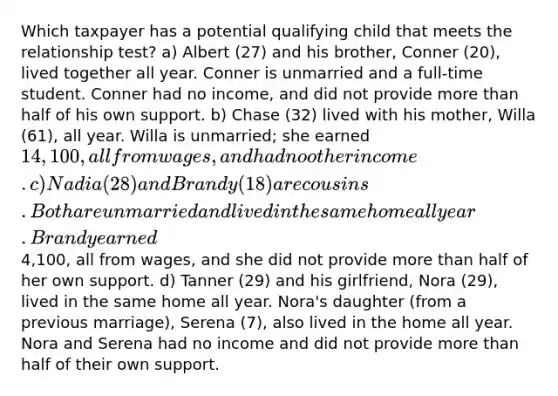 Which taxpayer has a potential qualifying child that meets the relationship test? a) Albert (27) and his brother, Conner (20), lived together all year. Conner is unmarried and a full-time student. Conner had no income, and did not provide more than half of his own support. b) Chase (32) lived with his mother, Willa (61), all year. Willa is unmarried; she earned 14,100, all from wages, and had no other income. c) Nadia (28) and Brandy (18) are cousins. Both are unmarried and lived in the same home all year. Brandy earned4,100, all from wages, and she did not provide more than half of her own support. d) Tanner (29) and his girlfriend, Nora (29), lived in the same home all year. Nora's daughter (from a previous marriage), Serena (7), also lived in the home all year. Nora and Serena had no income and did not provide more than half of their own support.