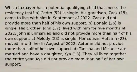 Which taxpayer has a potential qualifying child that meets the residency test? a) Cedro (52) is single. His grandson, Zack (15), came to live with him in September of 2022. Zack did not provide more than half of his own support. b) Donald (26) is single. His brother, John (17), lived with him for five months of 2022. John is unmarried and did not provide more than half of his own support. c) Melody (28) is single. Her cousin, Autumn (22), moved in with her in August of 2022. Autumn did not provide more than half of her own support. d) Tanisha and Michelle are married and have a daughter, Kya (13). They all lived together the entire year. Kya did not provide more than half of her own support.