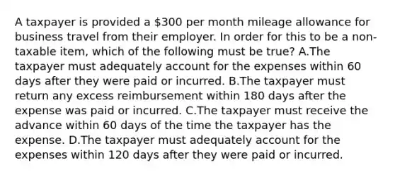 A taxpayer is provided a 300 per month mileage allowance for business travel from their employer. In order for this to be a non-taxable item, which of the following must be true? A.The taxpayer must adequately account for the expenses within 60 days after they were paid or incurred. B.The taxpayer must return any excess reimbursement within 180 days after the expense was paid or incurred. C.The taxpayer must receive the advance within 60 days of the time the taxpayer has the expense. D.The taxpayer must adequately account for the expenses within 120 days after they were paid or incurred.