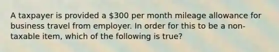 A taxpayer is provided a 300 per month mileage allowance for business travel from employer. In order for this to be a non-taxable item, which of the following is true?