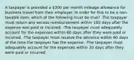 A taxpayer is provided a 300 per month mileage allowance for business travel from their employer. In order for this to be a non-taxable item, which of the following must be true? -The taxpayer must return any excess reimbursement within 180 days after the expense was paid or incurred. -The taxpayer must adequately account for the expenses within 60 days after they were paid or incurred. -The taxpayer must receive the advance within 60 days of the time the taxpayer has the expense. -The taxpayer must adequately account for the expenses within 30 days after they were paid or incurred