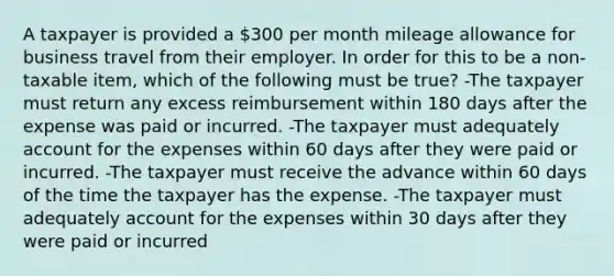 A taxpayer is provided a 300 per month mileage allowance for business travel from their employer. In order for this to be a non-taxable item, which of the following must be true? -The taxpayer must return any excess reimbursement within 180 days after the expense was paid or incurred. -The taxpayer must adequately account for the expenses within 60 days after they were paid or incurred. -The taxpayer must receive the advance within 60 days of the time the taxpayer has the expense. -The taxpayer must adequately account for the expenses within 30 days after they were paid or incurred