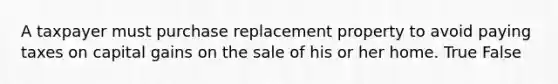 A taxpayer must purchase replacement property to avoid paying taxes on capital gains on the sale of his or her home. True False