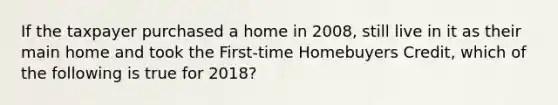 If the taxpayer purchased a home in 2008, still live in it as their main home and took the First-time Homebuyers Credit, which of the following is true for 2018?