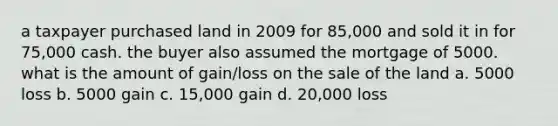 a taxpayer purchased land in 2009 for 85,000 and sold it in for 75,000 cash. the buyer also assumed the mortgage of 5000. what is the amount of gain/loss on the sale of the land a. 5000 loss b. 5000 gain c. 15,000 gain d. 20,000 loss