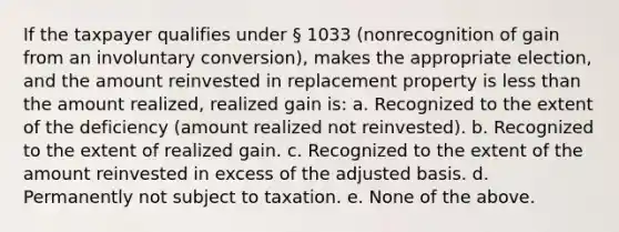 If the taxpayer qualifies under § 1033 (nonrecognition of gain from an involuntary conversion), makes the appropriate election, and the amount reinvested in replacement property is less than the amount realized, realized gain is: a. Recognized to the extent of the deficiency (amount realized not reinvested). b. Recognized to the extent of realized gain. c. Recognized to the extent of the amount reinvested in excess of the adjusted basis. d. Permanently not subject to taxation. e. None of the above.