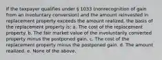 If the taxpayer qualifies under § 1033 (nonrecognition of gain from an involuntary conversion) and the amount reinvested in replacement property exceeds the amount realized, the basis of the replacement property is: a. The cost of the replacement property. b. The fair market value of the involuntarily converted property minus the postponed gain. c. The cost of the replacement property minus the postponed gain. d. The amount realized. e. None of the above.