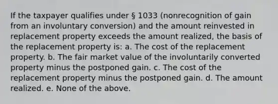 If the taxpayer qualifies under § 1033 (nonrecognition of gain from an involuntary conversion) and the amount reinvested in replacement property exceeds the amount realized, the basis of the replacement property is: a. The cost of the replacement property. b. The fair market value of the involuntarily converted property minus the postponed gain. c. The cost of the replacement property minus the postponed gain. d. The amount realized. e. None of the above.