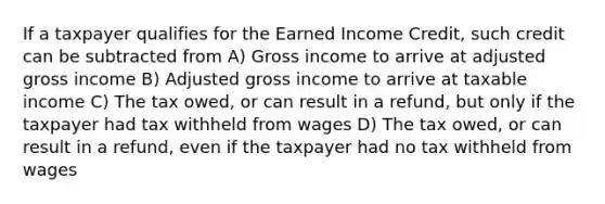 If a taxpayer qualifies for the Earned Income Credit, such credit can be subtracted from A) Gross income to arrive at adjusted gross income B) Adjusted gross income to arrive at taxable income C) The tax owed, or can result in a refund, but only if the taxpayer had tax withheld from wages D) The tax owed, or can result in a refund, even if the taxpayer had no tax withheld from wages