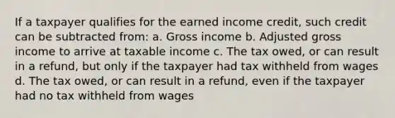 If a taxpayer qualifies for the earned income credit, such credit can be subtracted from: a. Gross income b. Adjusted gross income to arrive at taxable income c. The tax owed, or can result in a refund, but only if the taxpayer had tax withheld from wages d. The tax owed, or can result in a refund, even if the taxpayer had no tax withheld from wages