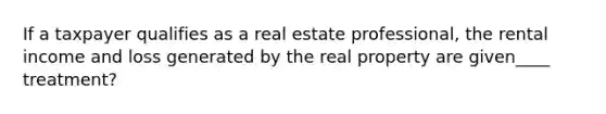 If a taxpayer qualifies as a real estate professional, the rental income and loss generated by the real property are given____ treatment?