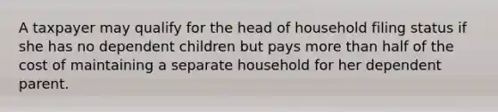 A taxpayer may qualify for the head of household filing status if she has no dependent children but pays more than half of the cost of maintaining a separate household for her dependent parent.