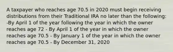 A taxpayer who reaches age 70.5 in 2020 must begin receiving distributions from their Traditional IRA no later than the following: -By April 1 of the year following the year in which the owner reaches age 72 - By April 1 of the year in which the owner reaches age 70.5 - By January 1 of the year in which the owner reaches age 70.5 - By December 31, 2020