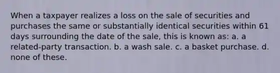 When a taxpayer realizes a loss on the sale of securities and purchases the same or substantially identical securities within 61 days surrounding the date of the sale, this is known as: a. a related-party transaction. b. a wash sale. c. a basket purchase. d. none of these.