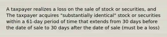 A taxpayer realizes a loss on the sale of stock or securities, and The taxpayer acquires "substantially identical" stock or securities within a 61-day period of time that extends from 30 days before the date of sale to 30 days after the date of sale (must be a loss)