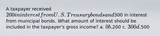 A taxpayer received 200 in interest from U.S. Treasury bonds and300 in interest from municipal bonds. What amount of interest should be included in the taxpayer's gross income? a. 0 b.200 c. 300 d.500